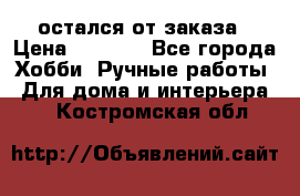 остался от заказа › Цена ­ 3 500 - Все города Хобби. Ручные работы » Для дома и интерьера   . Костромская обл.